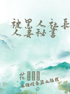 被黑人社长玩弄人妻秘书 被黑人社长玩弄人妻秘书