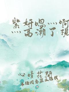 紫妍嗯灬啊灬快灬高潮了视频