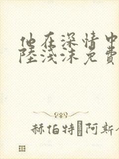 他在深情中陨落陆浅沫免费阅读