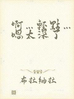 啊…轻点…大粗嗯太深了