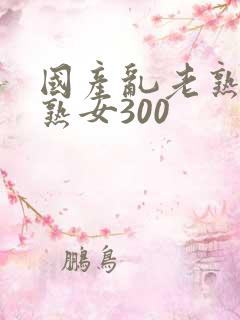 国产乱老熟视频熟女300