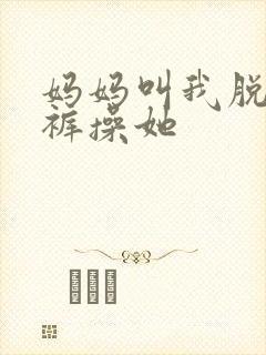 妈妈叫我脱了内裤操她