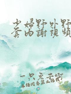 少妇野外野战无套内谢视频