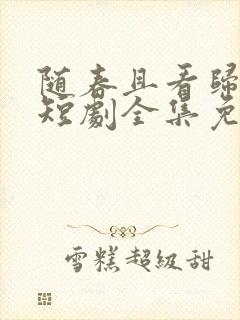 随春且看归何处短剧全集免费观看 随春且看归何处短剧全集免费观看
