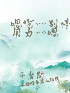 嗯啊灬别停啊灬用力灬嗯 嗯啊灬别停啊灬用力灬嗯