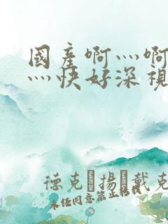 国产啊灬啊灬啊灬快好深视频