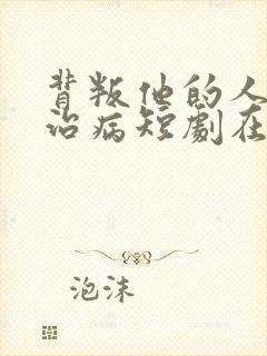 背叛他的人求他治病短剧在线观看短剧