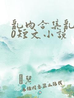 乱肉合集乱500短文小说