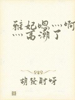 雅妃嗯灬啊灬快灬高潮了