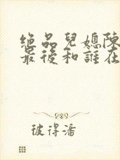 绝品儿媳陈思婷最后和谁在一起