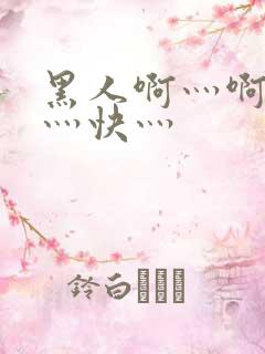 黑人啊灬啊灬啊灬快灬