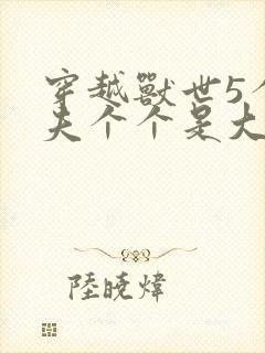 穿越兽世5个兽夫个个是大佬小说
