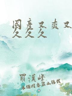 国产又爽又高潮久久久 国产又爽又高潮久久久