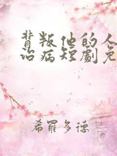 背叛他的人求他治病短剧免费看网站