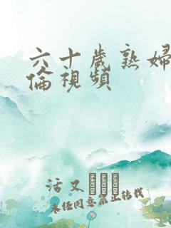 六十岁熟妇乱子伦视频