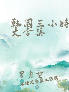 韩国三小时激情大合集