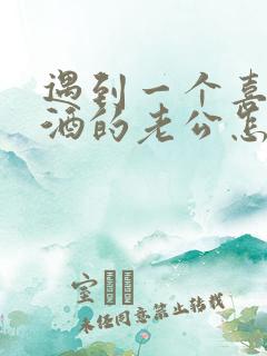 遇到一个喜欢喝酒的老公怎么办