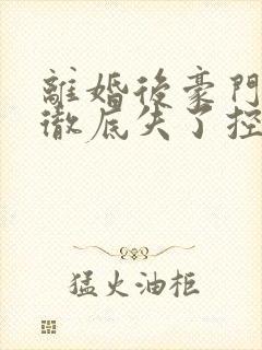 离婚后豪门前夫彻底失了控完结 离婚后豪门前夫彻底失了控完结