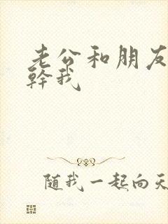 老公和朋友一起干我