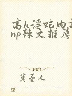 高h淫蛇肉调教np辣文推荐