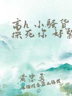 高h 小骚货 操死你 好紧 高h 小骚货 操死你 好紧