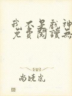 我不是戏神全文免费阅读无弹窗