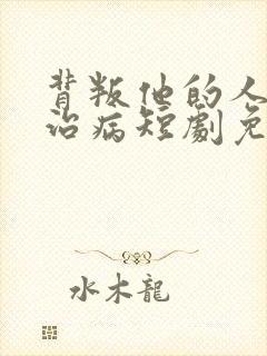 背叛他的人求他治病短剧免费看