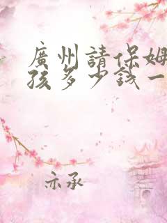 广州请保姆带小孩多少钱一个月 广州请保姆带小孩多少钱一个月