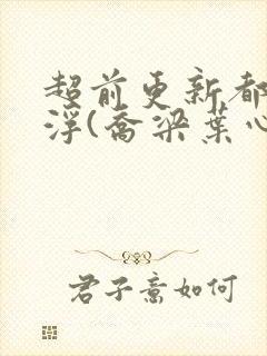 超前更新都市沉浮(乔梁叶心仪)又名:做局