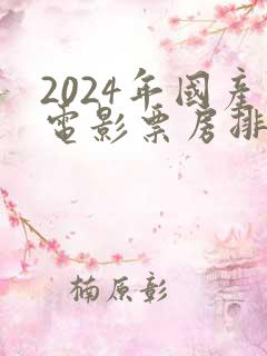 2024年国产电影票房排行榜前十名