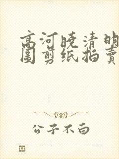 高河晓清明上河图剪纸拍卖价
