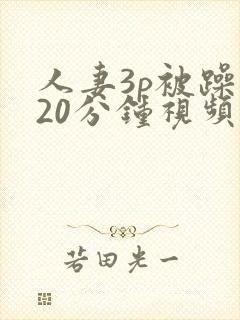 人妻3p被躁120分钟视频 人妻3p被躁120分钟视频