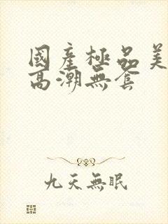 国产极品美女到高潮无套