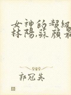 女神的超级赘婿林阳,苏颜最新章节列表