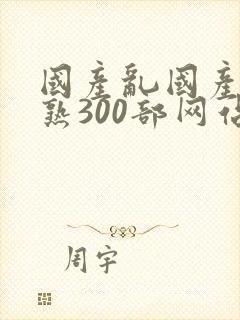 国产乱国产乱老熟300部网站