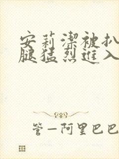 安莉洁被扒开双腿猛烈进入的视频