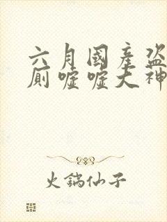 六月国产盗摄女厕嘘嘘大神级