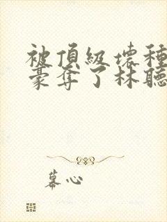 被顶级坏种强取豪夺了林听成