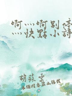 啊灬啊别停灬啊灬快点小诗