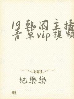 19 韩国主播青草vip视频