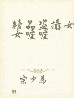 精品盗摄女厕美女嘘嘘