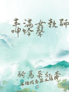 丰满女教师高潮呻吟声