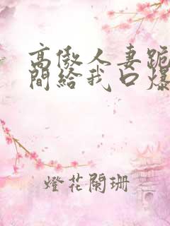 高傲人妻跪在胯间给我口爆