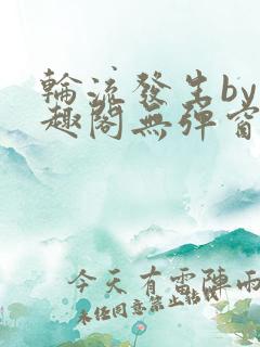 轮流发生by笔趣阁无弹窗免费阅读