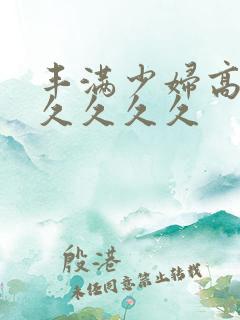 丰满少妇高潮久久久久久