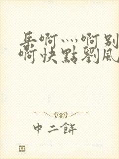 岳啊灬啊别停灬啊快点刘风