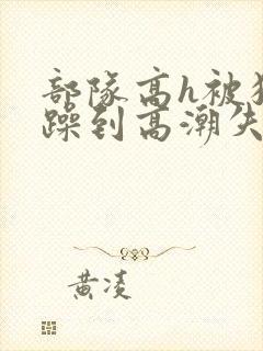 部队高h被狂c躁到高潮失禁