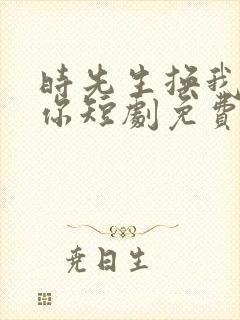 时先生换我来爱你短剧免费观看