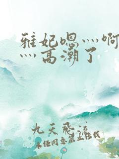 雅妃嗯灬啊灬快灬高潮了