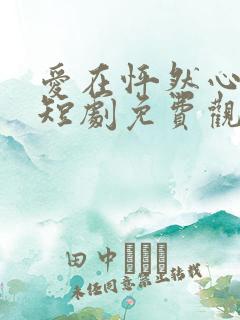 爱在怦然心动时短剧免费观看高清